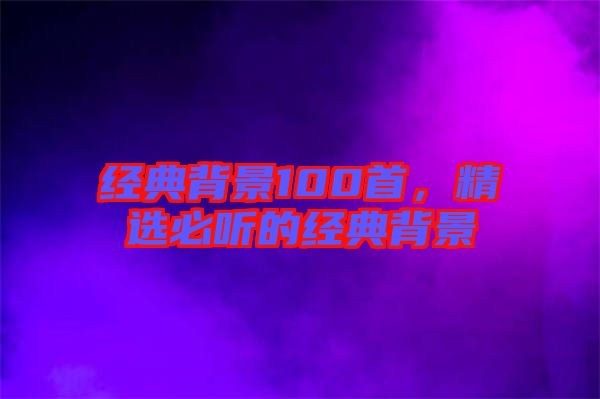 經(jīng)典背景100首，精選必聽的經(jīng)典背景