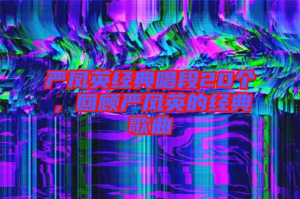 嚴(yán)鳳英經(jīng)典唱段20個，回顧嚴(yán)鳳英的經(jīng)典歌曲