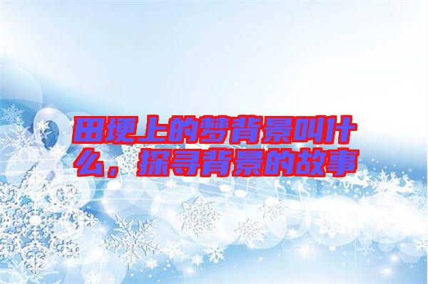 田埂上的夢(mèng)背景叫什么，探尋背景的故事
