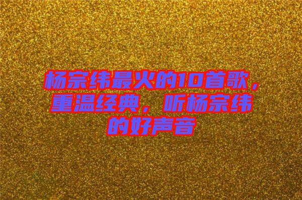 楊宗緯最火的10首歌，重溫經(jīng)典，聽楊宗緯的好聲音