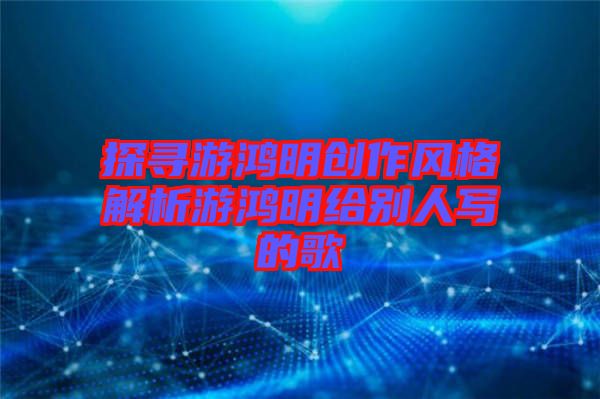 探尋游鴻明創(chuàng)作風格解析游鴻明給別人寫的歌