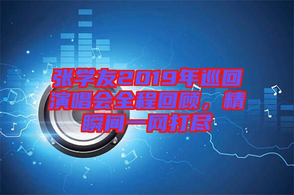 張學(xué)友2019年巡回演唱會全程回顧，精瞬間一網(wǎng)打盡