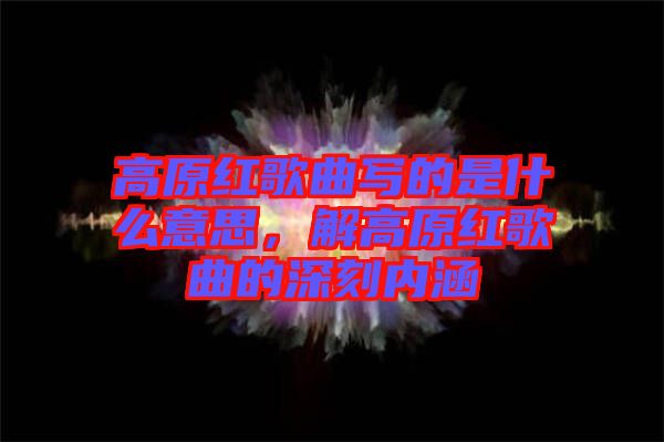 高原紅歌曲寫(xiě)的是什么意思，解高原紅歌曲的深刻內(nèi)涵