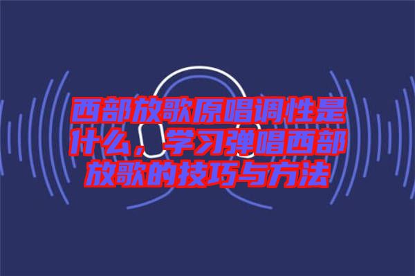 西部放歌原唱調(diào)性是什么，學(xué)習(xí)彈唱西部放歌的技巧與方法