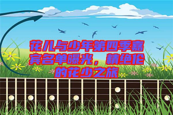 花兒與少年第四季嘉賓名單曝光，精絕倫的花少之旅