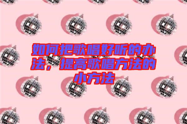 如何把歌唱好聽的辦法，提高歌唱方法的小方法