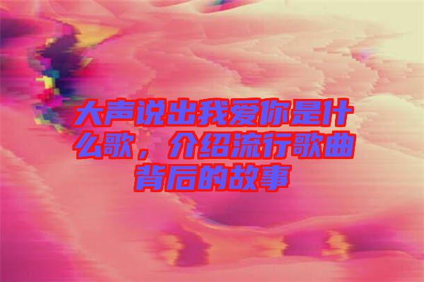 大聲說出我愛你是什么歌，介紹流行歌曲背后的故事