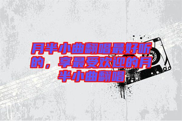 月半小曲翻唱最好聽的，享最受歡迎的月半小曲翻唱