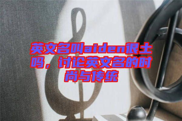 英文名叫aiden很土嗎，討論英文名的時尚與傳統(tǒng)