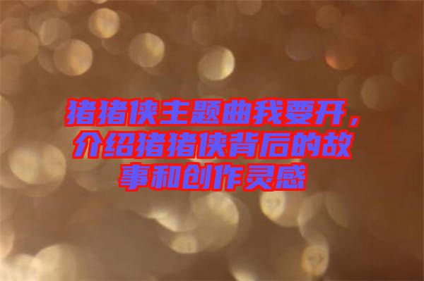 豬豬俠主題曲我要開，介紹豬豬俠背后的故事和創(chuàng)作靈感