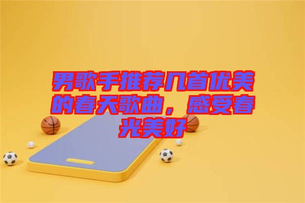 男歌手推薦幾首優(yōu)美的春天歌曲，感受春光美好