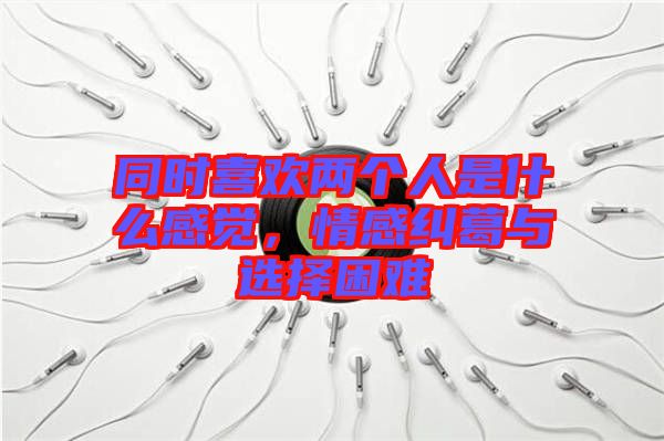 同時(shí)喜歡兩個(gè)人是什么感覺，情感糾葛與選擇困難