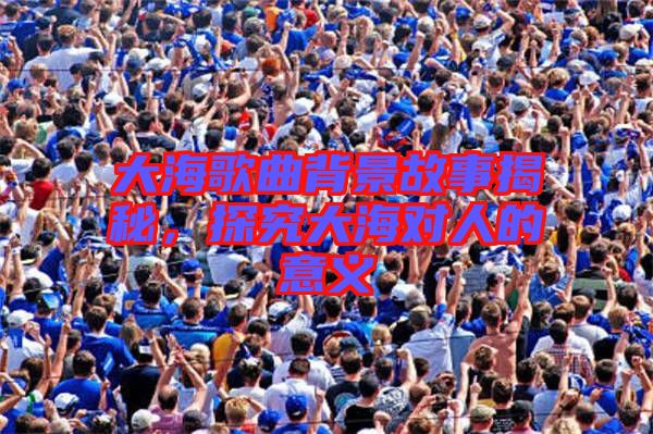 大海歌曲背景故事揭秘，探究大海對人的意義