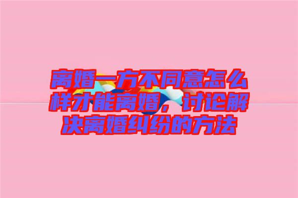 離婚一方不同意怎么樣才能離婚，討論解決離婚糾紛的方法