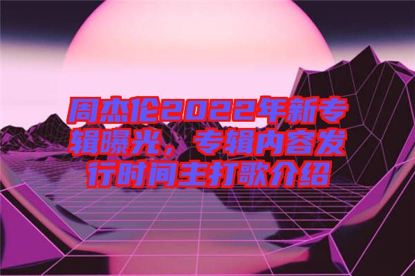 周杰倫2022年新專輯曝光，專輯內容發(fā)行時間主打歌介紹