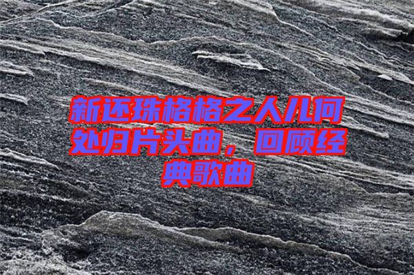 新還珠格格之人兒何處歸片頭曲，回顧經(jīng)典歌曲