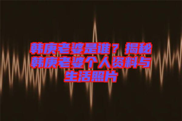 韓庚老婆是誰？揭秘韓庚老婆個人資料與生活照片
