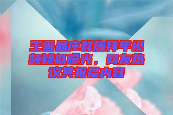 王雪晶莊群施拜年視頻疑似曝光，網(wǎng)友熱議其祝福內容
