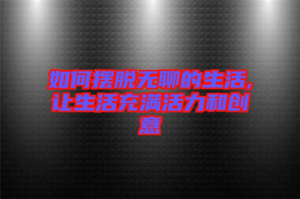如何擺脫無(wú)聊的生活,讓生活充滿(mǎn)活力和創(chuàng)意