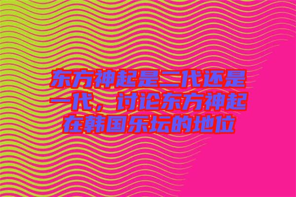 東方神起是二代還是一代，討論東方神起在韓國樂壇的地位
