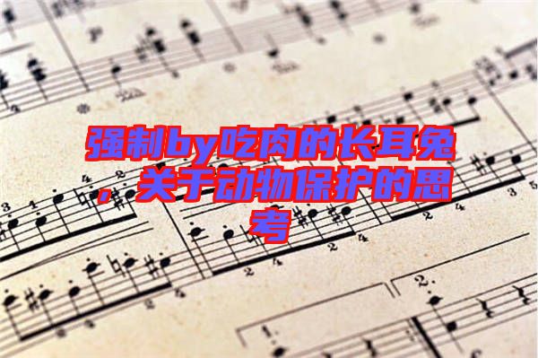 強(qiáng)制by吃肉的長(zhǎng)耳兔，關(guān)于動(dòng)物保護(hù)的思考