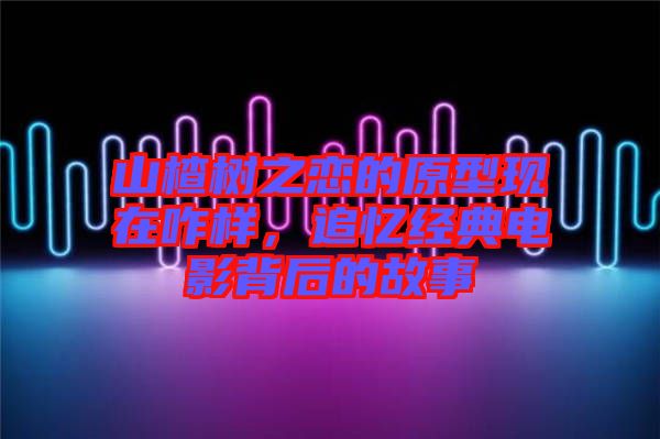 山楂樹(shù)之戀的原型現(xiàn)在咋樣，追憶經(jīng)典電影背后的故事