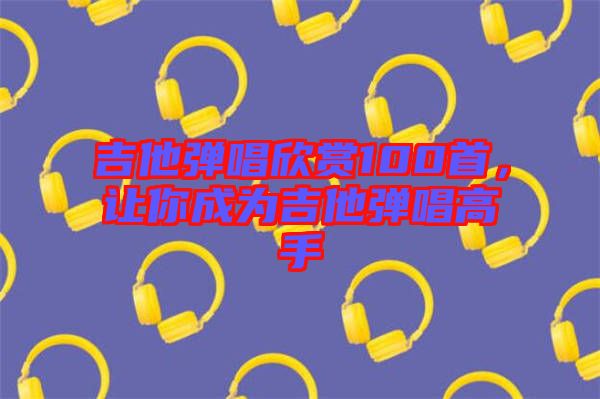 吉他彈唱欣賞100首，讓你成為吉他彈唱高手