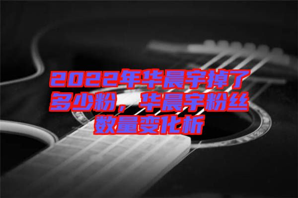 2022年華晨宇掉了多少粉，華晨宇粉絲數量變化析