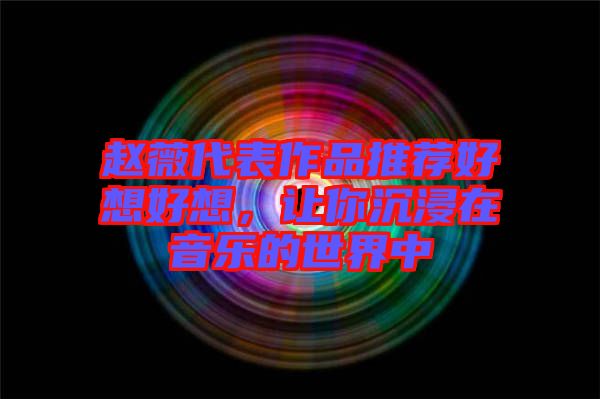 趙薇代表作品推薦好想好想，讓你沉浸在音樂的世界中