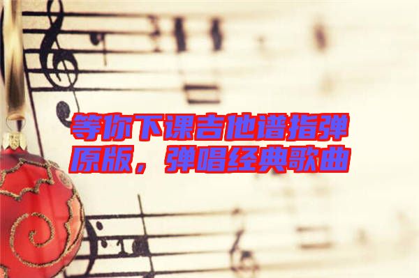 等你下課吉他譜指彈原版，彈唱經(jīng)典歌曲