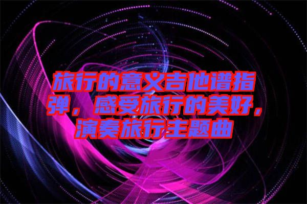 旅行的意義吉他譜指彈，感受旅行的美好，演奏旅行主題曲