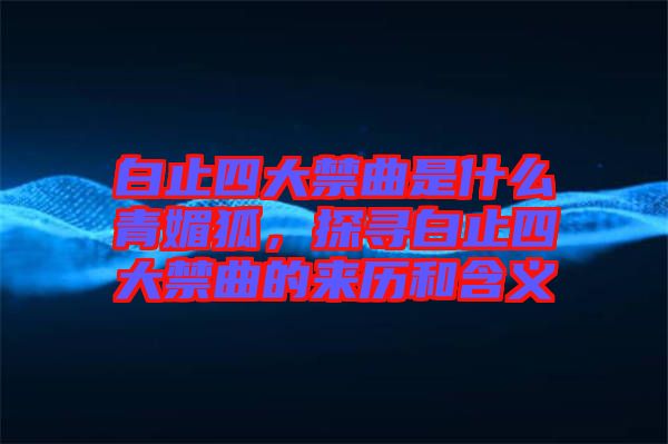 白止四大禁曲是什么青媚狐，探尋白止四大禁曲的來歷和含義
