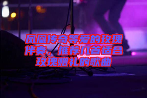 鳳凰傳奇等愛的玫瑰伴奏，推薦幾首適合玫瑰贈(zèng)禮的歌曲