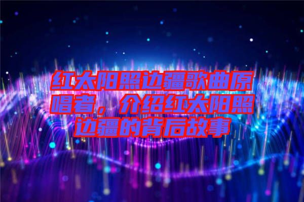 紅太陽照邊疆歌曲原唱者，介紹紅太陽照邊疆的背后故事