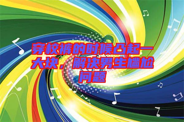 穿校褲的時候凸起一大塊，解決男生尷尬問題