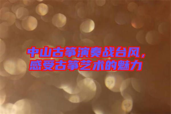 中山古箏演奏戰(zhàn)臺(tái)風(fēng)，感受古箏藝術(shù)的魅力