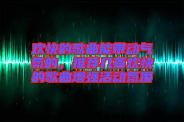 歡快的歌曲能帶動氣氛的，推薦幾首歡快的歌曲增強活動氛圍