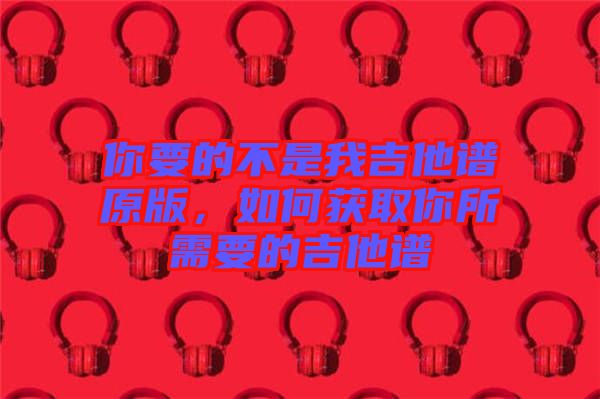 你要的不是我吉他譜原版，如何獲取你所需要的吉他譜