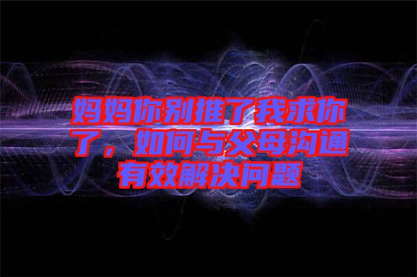 媽媽你別推了我求你了，如何與父母溝通有效解決問題