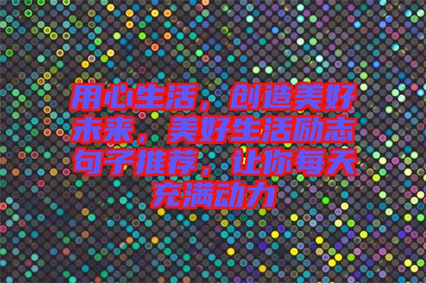 用心生活，創(chuàng)造美好未來(lái)，美好生活勵(lì)志句子推薦，讓你每天充滿(mǎn)動(dòng)力