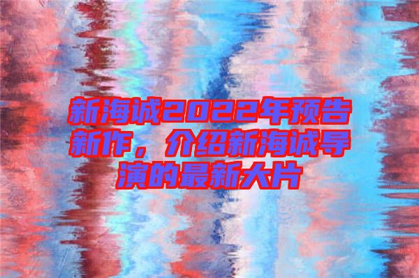 新海誠2022年預(yù)告新作，介紹新海誠導(dǎo)演的最新大片