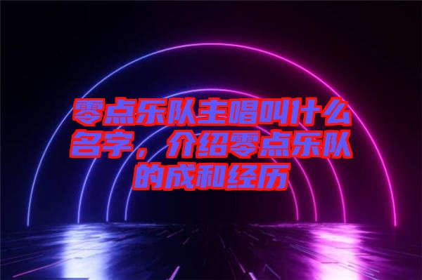 零點(diǎn)樂隊(duì)主唱叫什么名字，介紹零點(diǎn)樂隊(duì)的成和經(jīng)歷