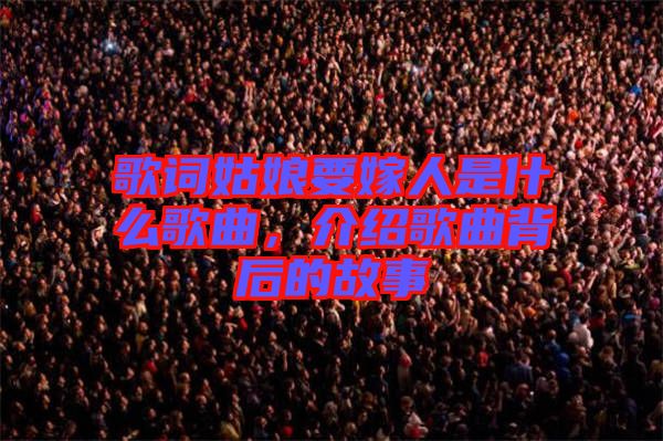 歌詞姑娘要嫁人是什么歌曲，介紹歌曲背后的故事