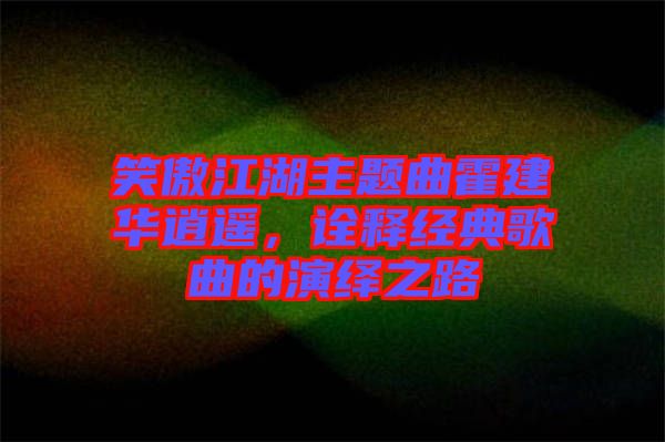 笑傲江湖主題曲霍建華逍遙，詮釋經(jīng)典歌曲的演繹之路