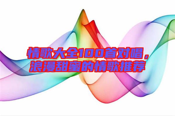 情歌大全100首對唱，浪漫甜蜜的情歌推薦