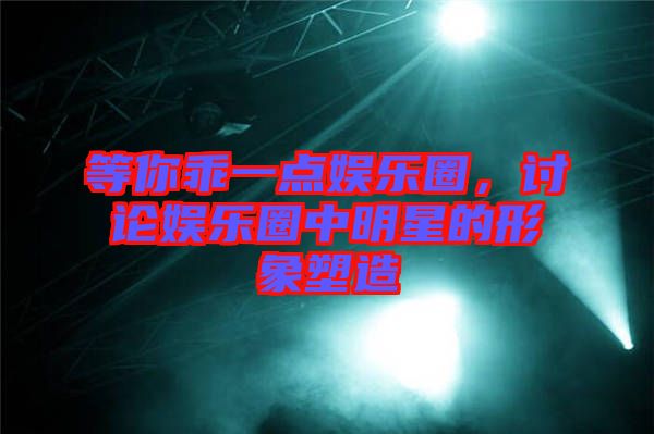 等你乖一點娛樂圈，討論娛樂圈中明星的形象塑造