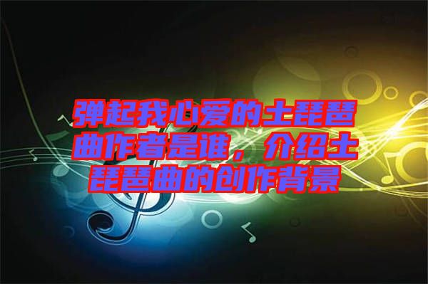 彈起我心愛的土琵琶曲作者是誰，介紹土琵琶曲的創(chuàng)作背景