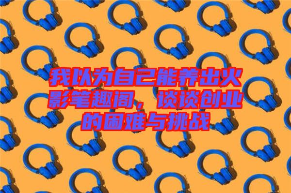 我以為自己能養(yǎng)出火影筆趣閣，談?wù)剟?chuàng)業(yè)的困難與挑戰(zhàn)