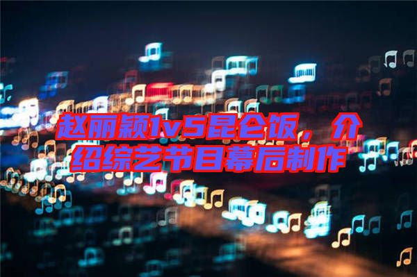 趙麗穎1v5昆侖飯，介紹綜藝節(jié)目幕后制作