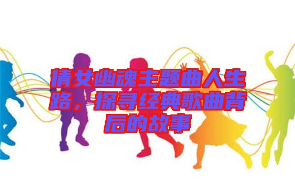 倩女幽魂主題曲人生路，探尋經(jīng)典歌曲背后的故事